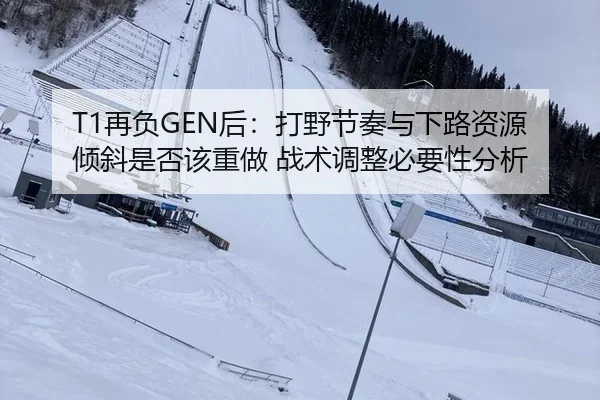 T1再负GEN后：打野节奏与下路资源倾斜是否该重做 战术调整必要性分析